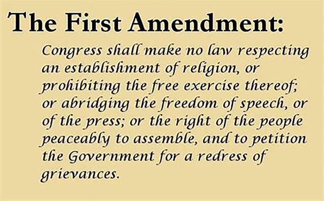 The text of the First Amendment to the US Constitution reads: “Congress shall make no law respecting an establishment of religion, or prohibiting the free exercise thereof; or abridging the freedom of speech, or of the press; or the right of the people peaceably to assemble, and to petition the Government for a redress of grievances.”