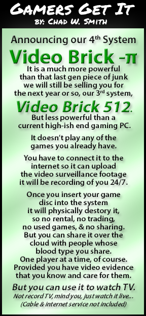 Gamers Get It - By: Chad W. Smith

Announcing our 4th System
Video Brick -π
It is a much more powerful
than that last gen piece of junk
we will still be selling you for
the next year or so, our 3rd system,
Video Brick 512.
But less powerful than a
 current high-ish end gaming PC.

It doesn’t play any of the
games you already have.

You have to connect it to the
internet so it can upload
the video surveillance footage
it will be recording of you 24/7.

Once you insert your game
disc into the system
it will physically destory it,
so no rental, no trading,
no used games, & no sharing.
But you can share it over the
cloud with people whose
blood type you share.
One player at a time, of course.
Provided you have video evidence
that you know and care for them.

But you can use it to watch TV.
Not record TV, mind you, just watch it live...
(Cable & internet service not included)