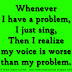 Whenever I have a problem, I just sing, Then I realize my voice is worse than my problem. 