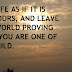 LIVE LIFE AS IF IT IS ALL YOURS, AND LEAVE THIS WORLD PROVING THAT YOU ARE ONE OF IT'S CHILD.