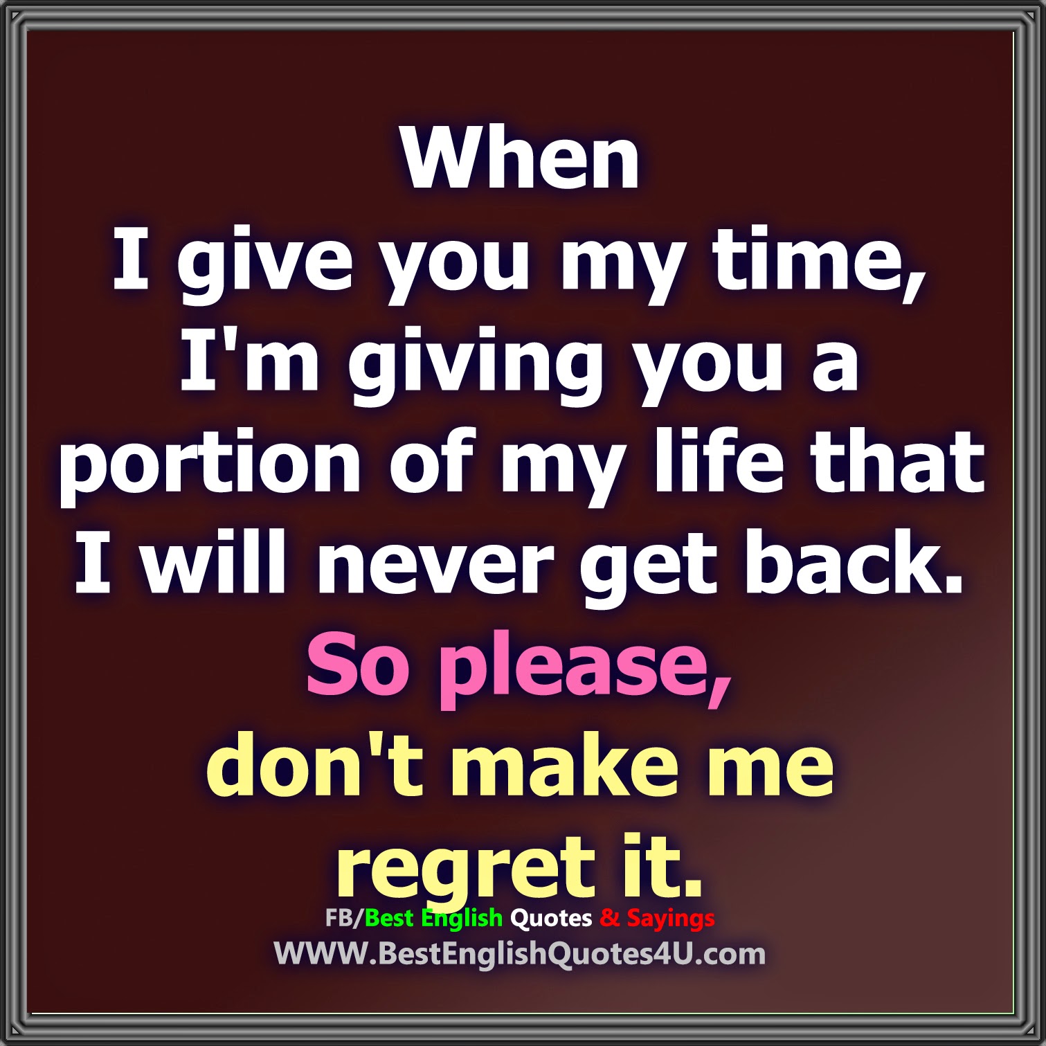 When I give you my time I m giving you a portion of my life that I will never back So Please don t make me regret it