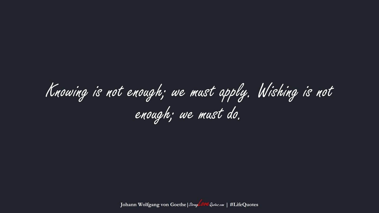 Knowing is not enough; we must apply. Wishing is not enough; we must do. (Johann Wolfgang von Goethe);  #LifeQuotes