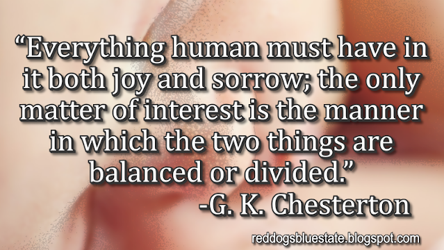 “Everything human must have in it both joy and sorrow; the only matter of interest is the manner in which the two things are balanced or divided.” -G. K. Chesterton