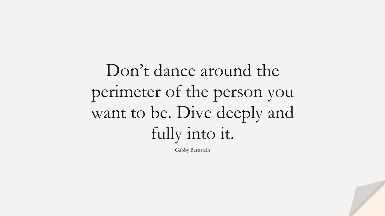 Don’t dance around the perimeter of the person you want to be. Dive deeply and fully into it. (Gabby Bernstein);  #BeYourselfQuotes
