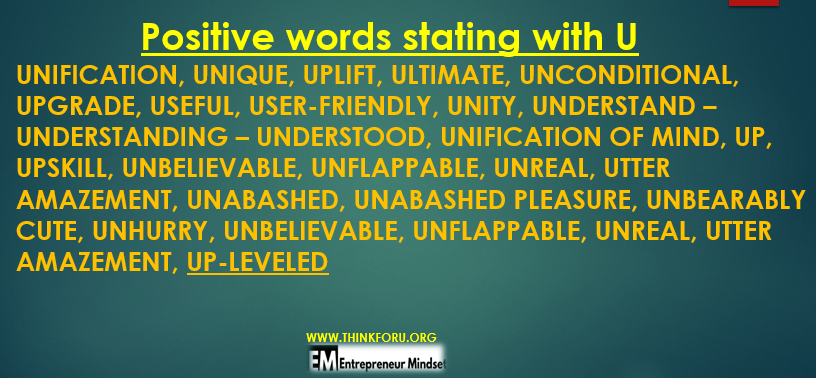 UNIFICATION,   UNIQUE,   UPLIFT,   ULTIMATE,   UNCONDITIONAL,   UPGRADE,   USEFUL,   USER-FRIENDLY,   UNITY,   UNDERSTAND –   UNDERSTANDING –   UNDERSTOOD,   UNIFICATION OF MIND,   UP, UPSKILL,   UNBELIEVABLE,   UNFLAPPABLE,   UNREAL,   UTTER AMAZEMENT,   UNABASHED,   UNABASHED PLEASURE,   UNBEARABLY CUTE,  HURRY,   UNBELIEVABLE,   UNFLAPPABLE,   UNREAL,   UTTER AMAZEMENT,   UP-LEVELED