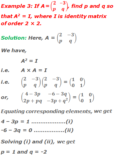 Example 3: If A = (■(2&-3@p&q)), find p and q so that A2 = I, where I is identity matrix of order 2 × 2. Solution: Here, A = (■(2&-3@p&q)) We have, A2 = I i.e.	A × A = I i.e.	(■(2&-3@p&q))(■(2&-3@p&q)) = (■(1&0@0&1)) or,	(■(4-3p&-6-3q@2p+pq&-3p+q^2 )) = (■(1&0@0&1)) Equating corresponding elements, we get 4 – 3p = 1 ……………….(i) -6 – 3q = 0 ……………..(ii) Solving (i) and (ii), we get,  p = 1 and q = -2