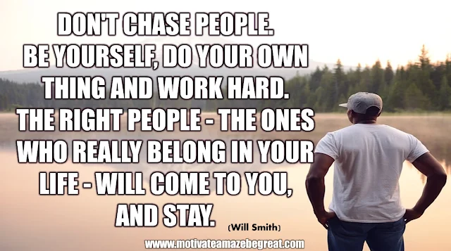 The Meaning Behind 31 Motivational Quotes: "Don't chase people. Be yourself, do your own thing and work hard. The right people - the ones who really belong in your life - will come to your. And stay." - Will Smith