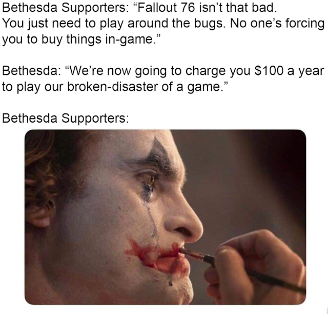 joker putting on makeup meme - Bethesda Supporters "Fallout 76 isn't that bad. You just need to play around the bugs. No one's forcing you to buy things ingame. Bethesda "We're now going to charge you $100 a year to play our brokendisaster of a game." Bet