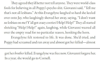 They agreed they’d better not tell anyone. They were world-class fools for believing in all Poppy’s psycho shit. Giovanni said, “Tell me that’s not all lesbians.” At this Evangelyne laughed so hard she keeled over onto Jay, who laughingly shoved her away, saying, “I don’t want no lesbian on me! Y’all got crazy cooties! Help! Help!” They all started shrieking “Help! Help!” again, laughing, while Giovanni weaved all over the empty road for no particular reason, honking the horn. Evangelyne felt restored to life. It was done. She’d tried, and Poppy had screamed and run away and almost got her killed—almost got her brother killed. Evangelyne was free now. Giovanni forgave her. In a year, she would go to Cornell.