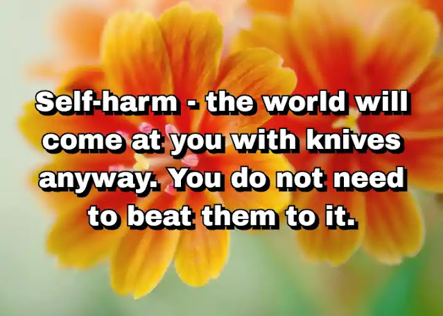 "Self-harm - the world will come at you with knives anyway. You do not need to beat them to it." ~ Caitlin Moran
