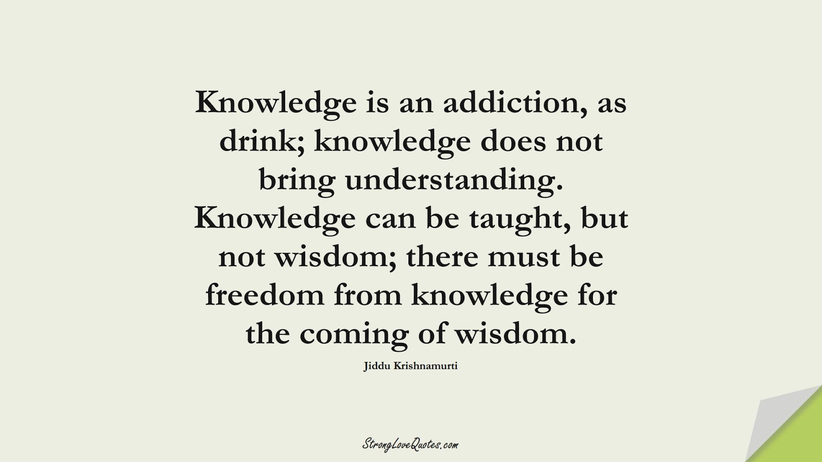 Knowledge is an addiction, as drink; knowledge does not bring understanding. Knowledge can be taught, but not wisdom; there must be freedom from knowledge for the coming of wisdom. (Jiddu Krishnamurti);  #KnowledgeQuotes