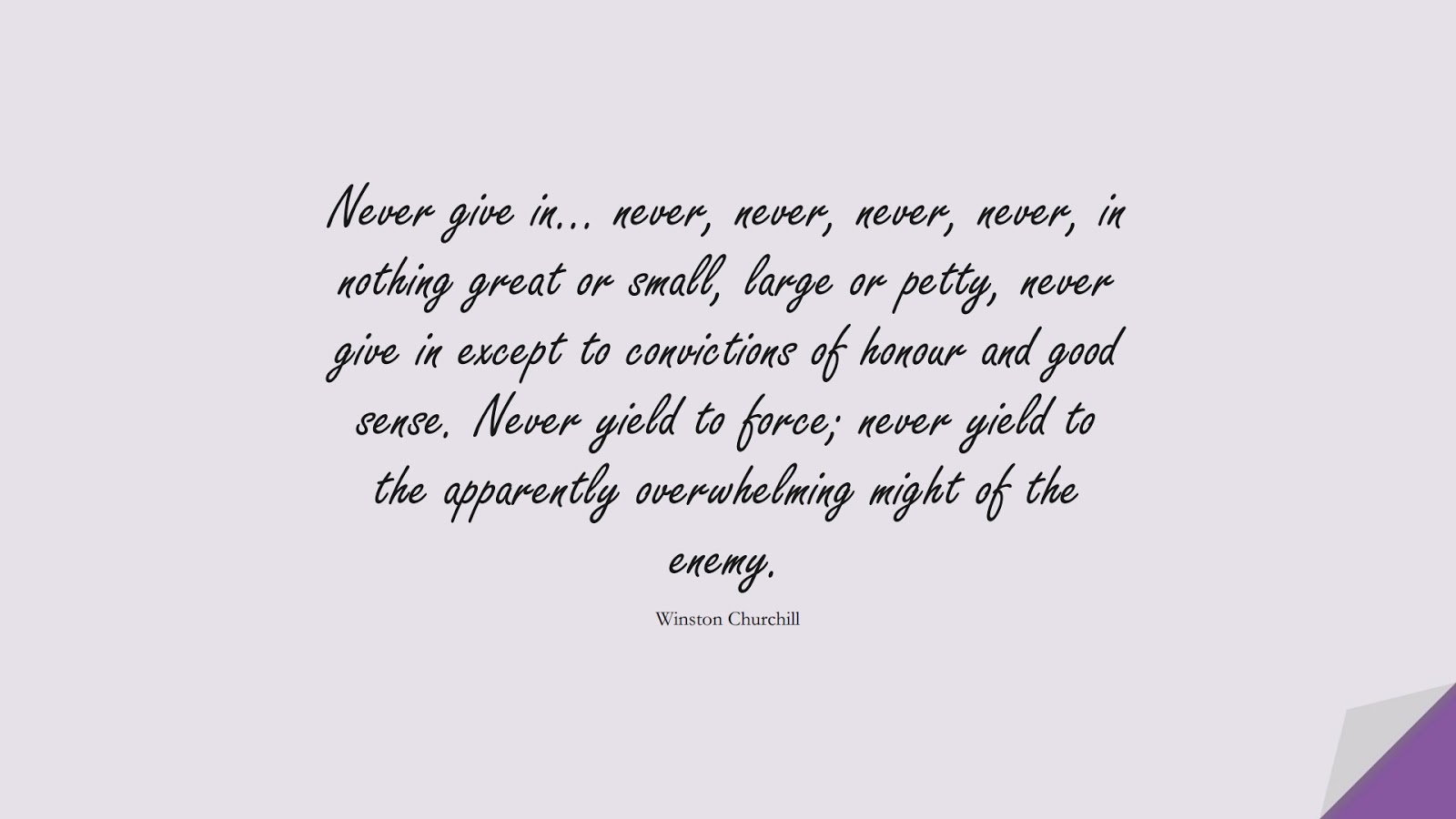 Never give in… never, never, never, never, in nothing great or small, large or petty, never give in except to convictions of honour and good sense. Never yield to force; never yield to the apparently overwhelming might of the enemy. (Winston Churchill);  #EncouragingQuotes