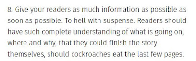 Give your readers as much information as possible as soon as possible. To hell with suspense. Readers should have such complete understanding of what is going on, where and why, that they could finish the story themselves, should cockroaches eat the last few pages.