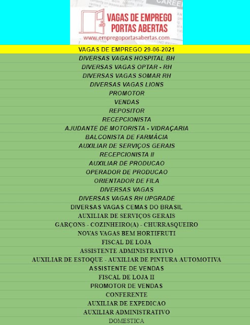 DIVERSAS VAGAS HOSPITAL BH DIVERSAS VAGAS OPTAR - RH DIVERSAS VAGAS SOMAR RH DIVERSAS VAGAS LIONS PROMOTOR VENDAS REPOSITOR RECEPCIONISTA AJUDANTE DE MOTORISTA - VIDRAÇARIA  BALCONISTA DE FARMÁCIA AUXILIAR DE SERVIÇOS GERAIS RECEPCIONISTA II AUXILIAR DE PRODUCAO OPERADOR DE PRODUCAO ORIENTADOR DE FILA DIVERSAS VAGAS DIVERSAS VAGAS RH UPGRADE DIVERSAS VAGAS CEMAS DO BRASIL AUXILIAR DE SERVIÇOS GERAIS GARÇONS - COZINHEIRO(A) - CHURRASQUEIRO NOVAS VAGAS BEM HORTIFRUTI FISCAL DE LOJA ASSISTENTE ADMINISTRATIVO AUXILIAR DE ESTOQUE - AUXILIAR DE PINTURA AUTOMOTIVA ASSISTENTE DE VENDAS FISCAL DE LOJA II PROMOTOR DE VENDAS CONFERENTE AUXILIAR DE EXPEDICAO AUXILIAR ADMINISTRATIVO DOMESTICA