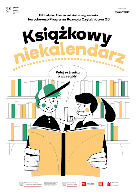 Tło białe. W lewym górnym rogu jest logotyp Narodowego Programu Rozwoju Czytelnictwa 2.0. W prawym górnym rogu: Realizacja: Mamy Projekt oraz ich logotyp. Niżej, pogrubionymi literami: Biblioteka bierze udział w wyzwaniu Narodowego Programu Rozwoju Czytelnictwa 2.0., a pod kolorowy napis: Książkowy niekalendarz. Na środku plakatu znajdują się dwie narysowane postacie (dziewczyna w kucyku i chłopak w czapce z daszkiem) czytający książkę na tle regałów. Postacie zwracają się do Czytającego: Pytaj w środku o szczegóły. Pod rysunkiem znajdują się logotypy: MKiDN, MEiN, Biblioteki Narodowej, Instytutu Książki i NCK.