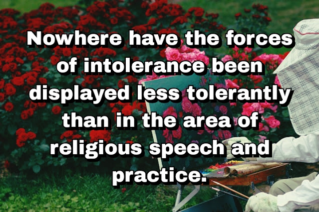 "Nowhere have the forces of intolerance been displayed less tolerantly than in the area of religious speech and practice." ~ Cal Thomas