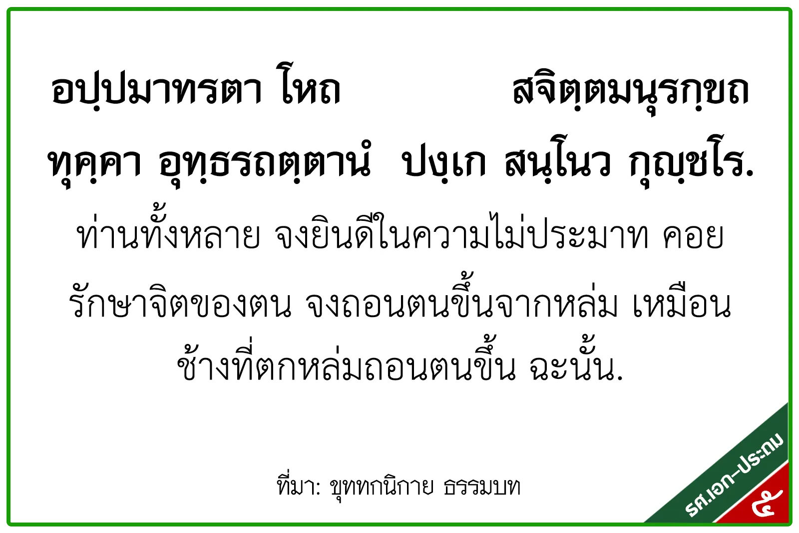 <h1>ท่านทั้งหลาย จงยินดีในความไม่ประมาท ค่อยรักษาจิตของตน จงถอนตนขึ้นจากหล่ม เหมือนช้างที่ตกหล่มถอนตนขึ้น ฉะนั้น</h1>