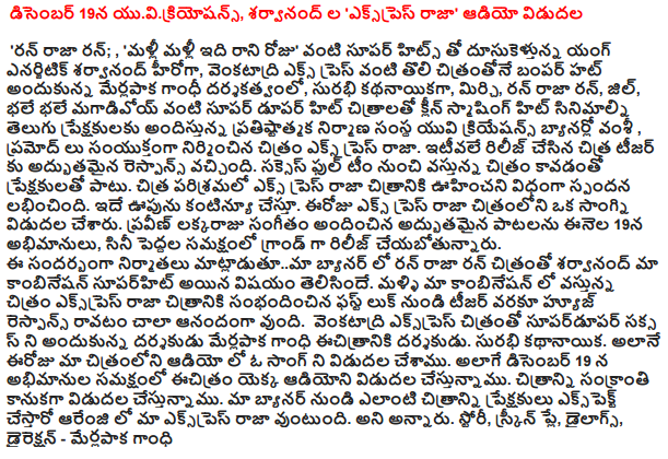  On December 19, yuvikriyosans, Sharwanand in the 'Express Raja' audio release  'Run, run king; , 'Again and again, do not fall for that day, "Young energetic Sharwanand speed with super hits like a hero, like Venkatadri Express merlapaka Gandhi directed the first film to receive a bumper Hut, Surabhi kathanayikaga, chili, Run Run King, Jill, actually magadivoy big hit films such as the Super dupar Clean smashing hit films in Telugu audience UV Creations banner of the prestigious architectural firm finish, built jointly by Pramod Image Express Raja. Chitra teaser was released recently to the excellent response. In addition to the full success of the team coming from the audience after the film. Chitra Express Raja film industry was an unexpected response. This is a huge boost to continue. A Song in the film, which was released today Express Raja. Praveen lakkaraju music fans on January 19 amazing songs, the film about to be released as an adult in the presence of the Grand. The producers matladutuma banner with the image in the run-Sharwanand our combinations superhit Raja, who was on the run. Raja express our combinations again in the coming film about the first look of the film, from the huge response to the teaser, I am very happy to come. Success biggest box office of the film director to receive the Venkatadri Express merlapaka Gandhi, the director of it '. Surabhi lead. In our film, audio as well as a song has been released today. On December 19, as well as the presence of the film's audio will be released. The picture will be released Sankranti gift. Arenji no picture can be experienced from our banner in the crowd to be our express Raja. He said. Story, screenplay, dialogues and direction - merlapaka Gandhi