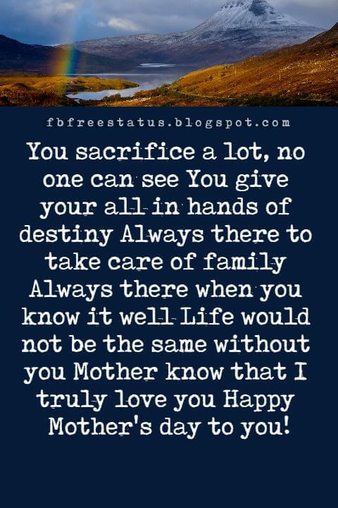 mothers day greetings messages, You sacrifice a lot, no one can see You give your all in hands of destiny Always there to take care of family Always there when you know it well Life would not be the same without you Mother know that I truly love you Happy Mother's day to you!