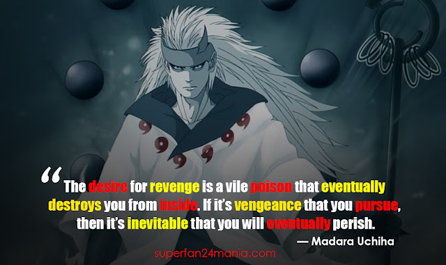 The desire for revenge is a vile poison that eventually destroys you from inside. If it’s vengeance that you pursue, then it’s inevitable that you will eventually perish.
