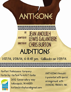 Garfield Shakespeare Company Present: Antigone By Jean Anouilh Adapted by Louis Galantiere Directed by Chris Burton Audition Dates: 1/7/2014 and 1/8/2014 from 6:00pm to 8:45pm Callbacks as necessary on 1/9/2014 at 6:00pm Location: Garfield Park Arts Center 2432 Conservatory Dr. Indianapolis, IN 46203 Contact: BurtonChristopherA@gmail.com