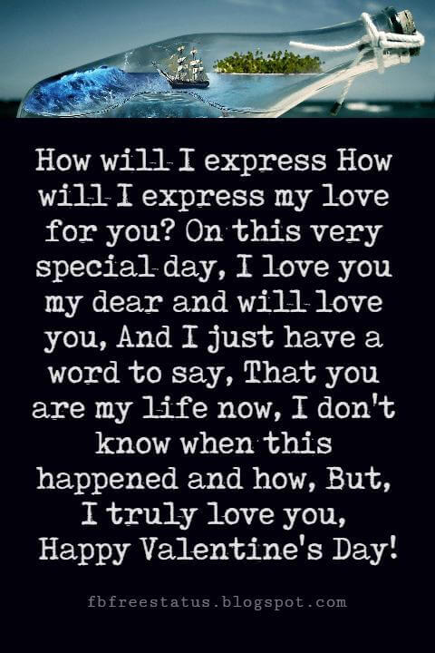 Valentines Poems For Him, How will I express How will I express my love for you? On this very special day, I love you my dear and will love you, And I just have a word to say, That you are my life now, I don't know when this happened and how, But, I truly love you, Happy Valentine's Day!