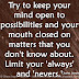 Try to keep your mind open to possibilities and your mouth closed on matters that you don't know about. Limit your 'always' and 'nevers.' ~Amy Poehler