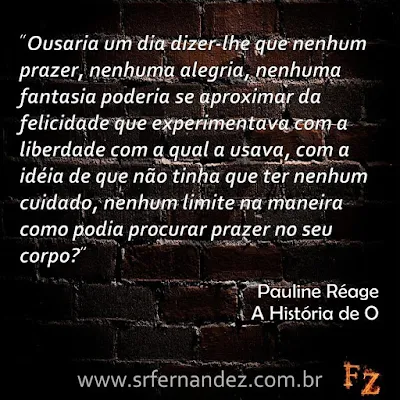 Ousaria um dia dizer-lhe que nenhum prazer, nenhuma alegria, nenhuma fantasia poderia se aproximar da felicidade que experimentava com a liberdade com a qual a usava, com a idéia de que não tinha que ter nenhum cuidado, nenhum limite na maneira como podia procurar prazer no seu corpo?