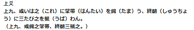 上爻 上九、或いは之（これ）に鞶帯（はんたい）を錫（たま）う、終朝（しゅうちょう）に三たび之を褫（うば）わん。 （上九、或錫之鞶帯、終朝三褫之。）