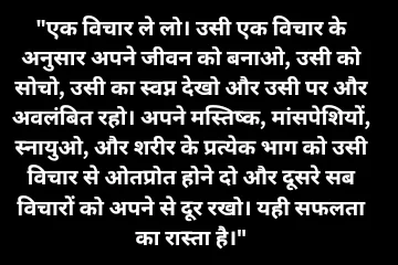 एक विचार ले लो। उसी एक विचार के अनुसार अपने जीवन को बनाओ, उसी को सोचो, उसी का स्वप्न देखो और उसी पर और अवलंबित रहो। अपने मस्तिष्क, मांसपेशियों, स्नायुओ, और शरीर के प्रत्येक भाग को उसी विचार से ओतप्रोत होने दो और दूसरे सब विचारों को अपने से दूर रखो। यही सफलता का रास्ता है।