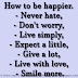 How to be happier. - Never hate, - Don't worry, - Live simply, - Expect a little, - Give a lot, - Live with love, - Smile more.