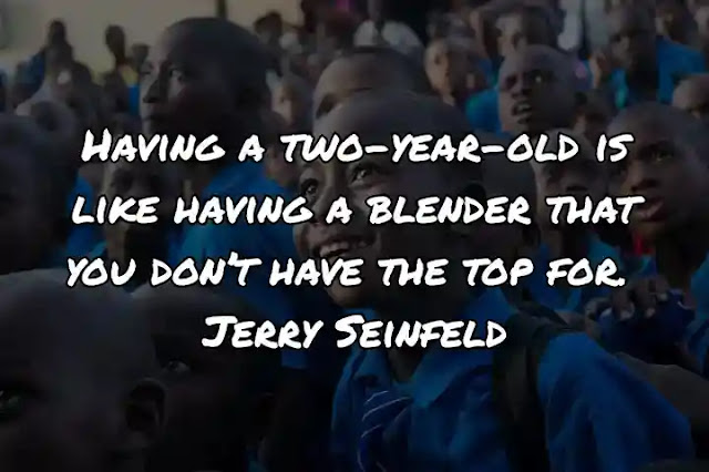 Having a two-year-old is like having a blender that you don’t have the top for. Jerry Seinfeld