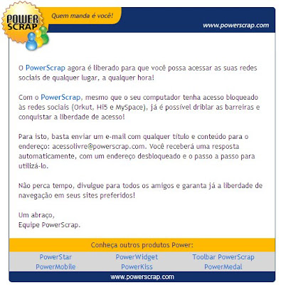 O PowerScrap agora é liberado para que você possa acessar as suas redes sociais de qualquer lugar, a qualquer hora!   Com o PowerScrap, mesmo que o seu computador tenha acesso bloqueado às redes sociais (Orkut, Hi5 e MySpace), já é possível driblar as barreiras e conquistar a liberdade de acesso!   Para isto, basta enviar um e-mail com qualquer título e conteúdo para o endereço: acessolivre@powerscrap.com. Você receberá uma resposta automaticamente, com um endereço desbloqueado e o passo a passo para utilizá-lo.   Não perca tempo, divulgue para todos os amigos e garanta já a liberdade de navegação em seus sites preferidos!   Um abraço, Equipe PowerScrap. 