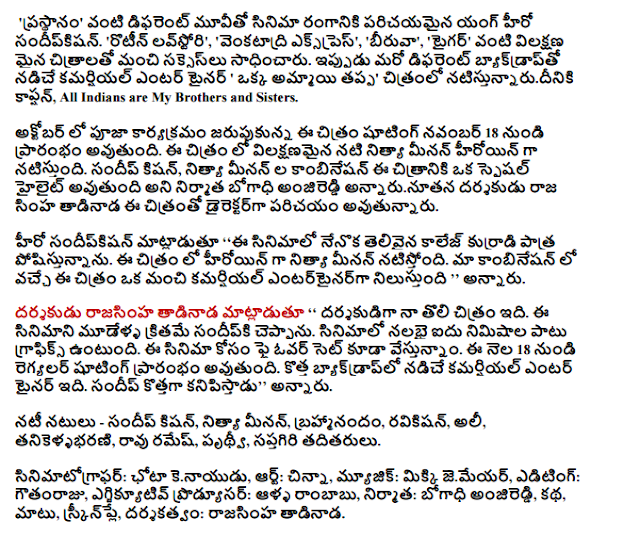  'Reigns' of the film industry, such as the introduction of the Young Hero sandipkisan different movie. 'Routine love story', 'Venkatadri Express', 'Cabinet', 'Tiger' success as the distinctive images were good. Now a different backdrop driven commercial entertainer, 'except one girl in the film' natistunnarudiniki caption, All Indians are My Brothers and Sisters. Pooja ceremony held in October shooting of the film will begin from November 18. In the typical actress Nithya Menon is the heroine of this film. Sundeep Kishan, a combination of Nithya Menon is a special highlight of this film is going to be the producer bogadhi anjireddi.  Director of the film, is being introduced as the new director rajasinha tadinada.  Sandipkisan hero said: "I am a brilliant college boy roles in this film. Nithya Menon is the heroine in this film. Our combination of in this film is a good commercial entertainer, '' he said.  Rajasinha tadinada director said, '' My first film as a director. Sandipki say this film three years ago. Forty-five minutes of the film is the graphics. The film is also set to fly for the vestunnam. Regyalar shooting will start from the 18th of this month. It is a new backdrop driven commercial entertainer. Sandeep new looks, '' he said.  Cast - Sundeep Kishan, Nithya Menon, Brahmi, ravikisan, Ali, tanikellabharani, Rao Ramesh, Prithvi, and others Saptagiri.  Cinematographer: Chota kenayudu, Art: children, music: Mickey jemeyar, editing by Gowtham Raju, executive producer alla soccer, producer: bogadhi anjireddi, story, cover, screenplay and direction: rajasinha tadinada.