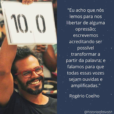 Foto de Rogério Coelho, visto até o peito, com o braço direito levantado e segurando uma placa em que está escrito 10.0. Ele tem cabelos pretos curtos, usa óculos com armação vermelha, sorriso largo, barba negra curta. Está usando uma camisa preta. Ao lado, bloco de texto em fonte branca e fundo azul com minúsculos pontos brancos "Eu acho que nós lemos para nos libertar de alguma opressão; escrevemos acreditando ser possível transformar a partir da palavra; e falamos para que todas essas vozes sejam ouvidas e amplificadas." Rogério Coelho. No rodapé, também em fonte branca, menor, @historiaafetivabh.