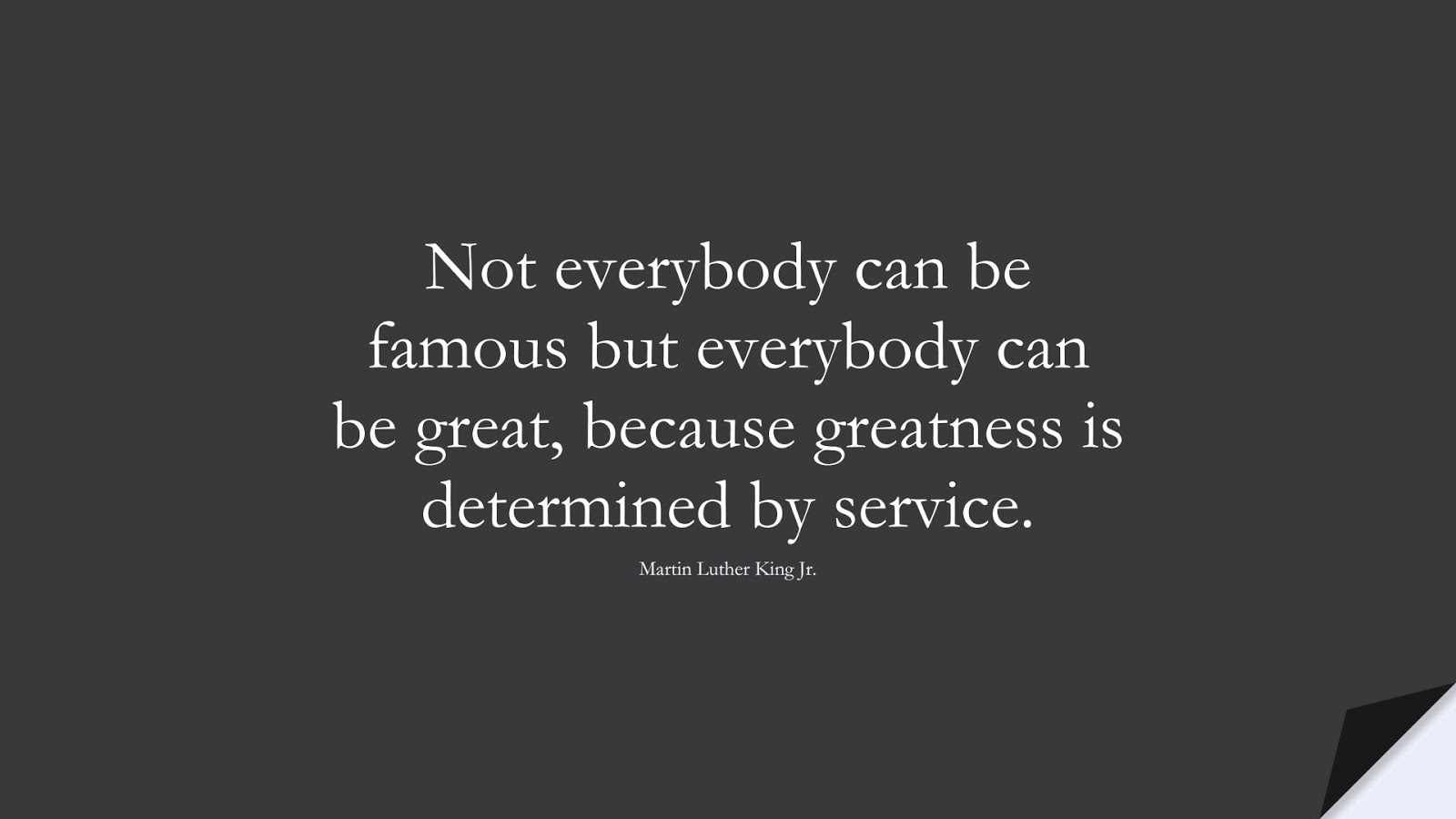 Not everybody can be famous but everybody can be great, because greatness is determined by service. (Martin Luther King Jr.);  #MartinLutherKingJrQuotes