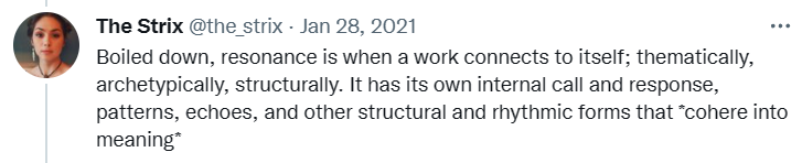 Tweet from @the_strix: "Boiled down, resonance is when a work connects to itself; thematically, archetypically, structurally. It has its own internal call and response, patterns, echoes, and other structural and rhythmic forms that *cohere into meaning*