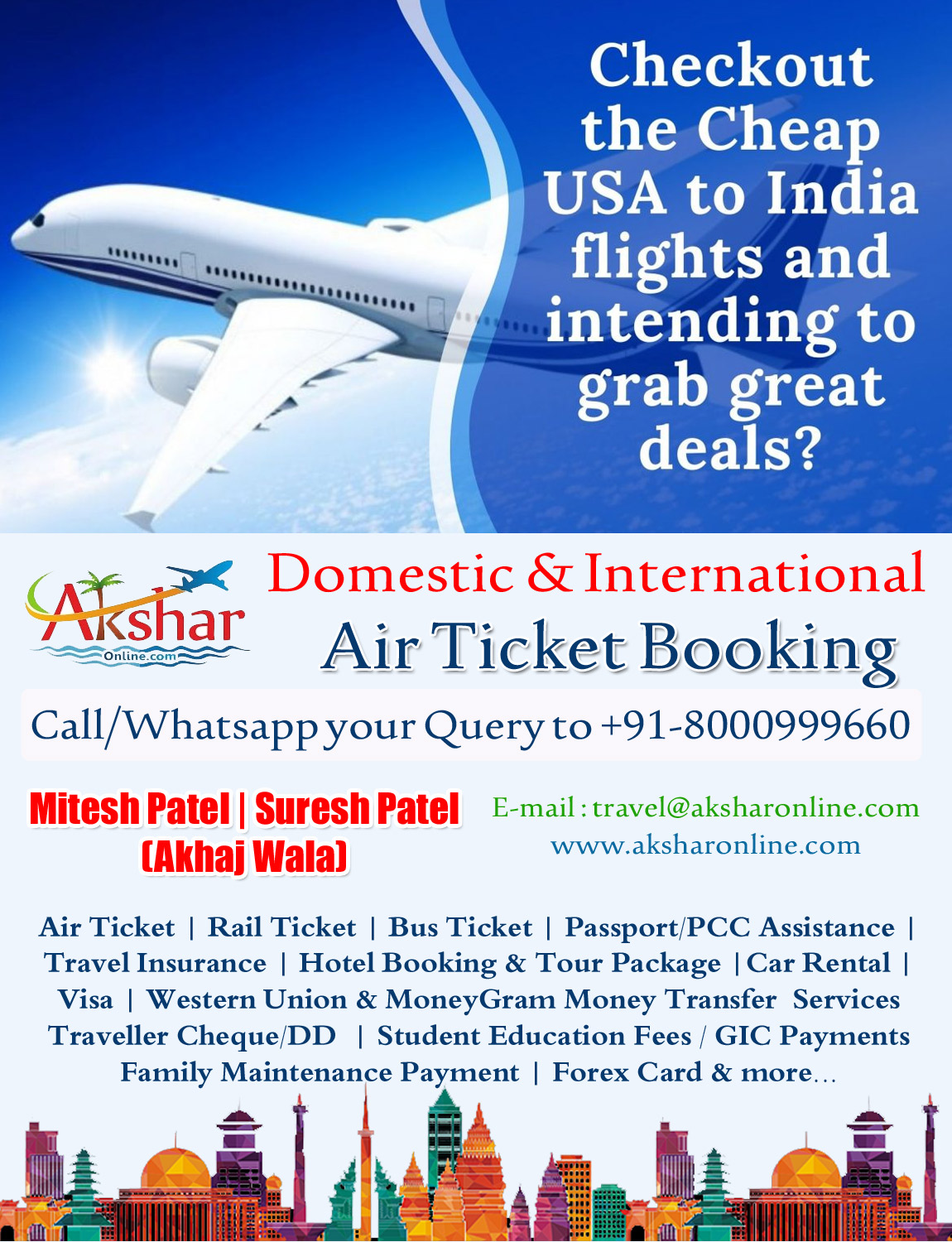 Air Ticket | Rail Ticket | Bus Ticket | Passport/PCC Assistance | Travel Insurance | Hotel Booking & Tour Package |Car Rental | Visa | Western Union & MoneyGram Money Transfer  Services Traveller Cheque/DD  | Student Education Fees / GIC Payments Family Maintenance Payment | Forex Card & more... E-mail : travel@aksharonline.com www.aksharonline.com, Call/Whatsapp your Query to +91-8000999660 Mitesh Patel | Suresh Patel (Akhaj Wala)