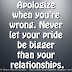 Apologize when you're wrong. Never let your pride be bigger than your relationships.