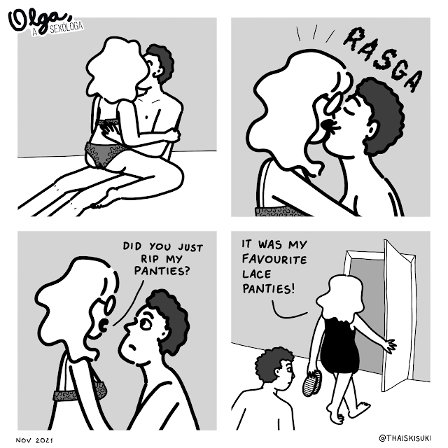 Comic strip Olga, the sexologist. Panel 1: Olga is wearing only underwear, seated in a guy's lap, they're kissing. Panel 2: Still kissing, she gets startled by the sound of something ripping. Panel 3: They stop kissing and Olga looks angry at him "Did you just rip my panties?" Panel 4: Already dressed, with her shoes in her hands, she's opening the bedroom's door, while she says angry "It was my favourite lace panties!"