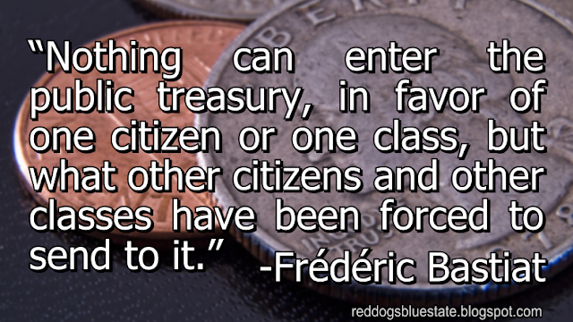 “Nothing can enter the public treasury, in favor of one citizen or one class, but what other citizens and other classes have been forced to send to it.” -Frédéric Bastiat