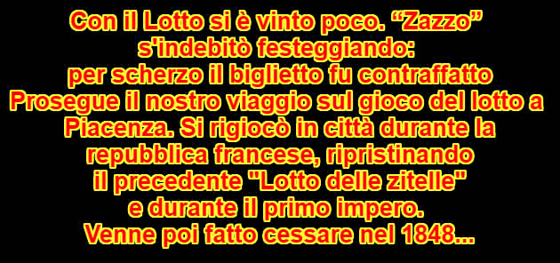 Con il Lotto si è vinto poco. “Zazzo”  s'indebitò festeggiando:  per scherzo il biglietto fu contraffatto Prosegue il nostro viaggio sul gioco del lotto a  Piacenza. Si rigiocò in città durante la  repubblica francese, ripristinando  il precedente "Lotto delle zitelle"  e durante il primo impero.  Venne poi fatto cessare nel 1848...