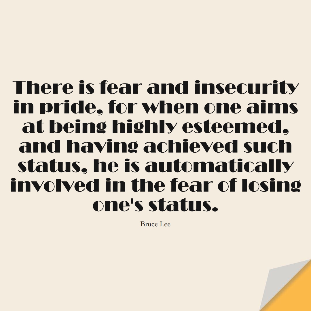 There is fear and insecurity in pride, for when one aims at being highly esteemed, and having achieved such status, he is automatically involved in the fear of losing one’s status. (Bruce Lee);  #FearQuotes