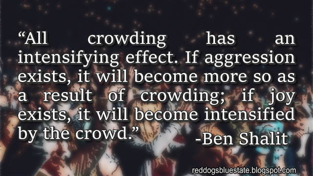 “All crowding has an intensifying effect. If aggression exists, it will become more so as a result of crowding; if joy exists, it will become intensified by the crowd.” -Ben Shalit