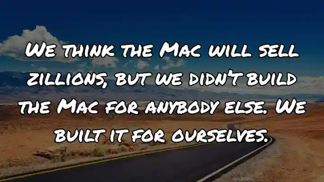 We think the Mac will sell zillions, but we didn’t build the Mac for anybody else. We built it for ourselves.