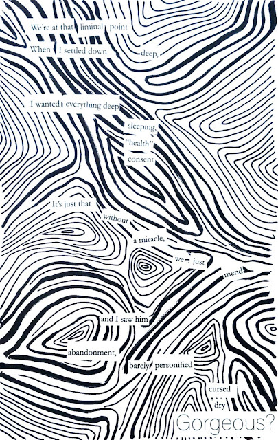 A large, rectangular image. There are black, swirling lines throughout the white in no particular pattern. The words of the poem are in black print in white rectangles. The poem reads: We're at that liminal point/where I settled down deep,/I wanted everything deep/sleeping,/"health"/consent/it's just that/without/a miracle/we just/mend/and I saw him/abandonment/barely personified/cursed/dry/Gorgeous?