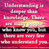 Understanding is deeper than knowledge. There are many people who know you, but there are very few who understand you.