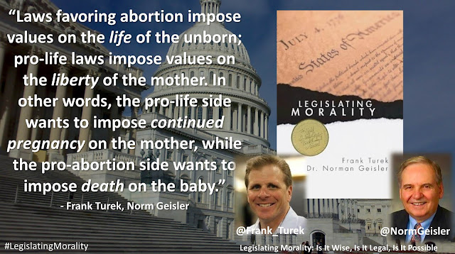 Quote from Norman Geisler's and Frank Turek's book "Legislating Morality": "Laws favoring abortion impose values on the life of the unborn; pro-life laws impose values on the liberty of the mother. In other words, the pro-life side wants to impose continued pregnancy on the mother, while the pro-abortion side wants to impose death on the baby."