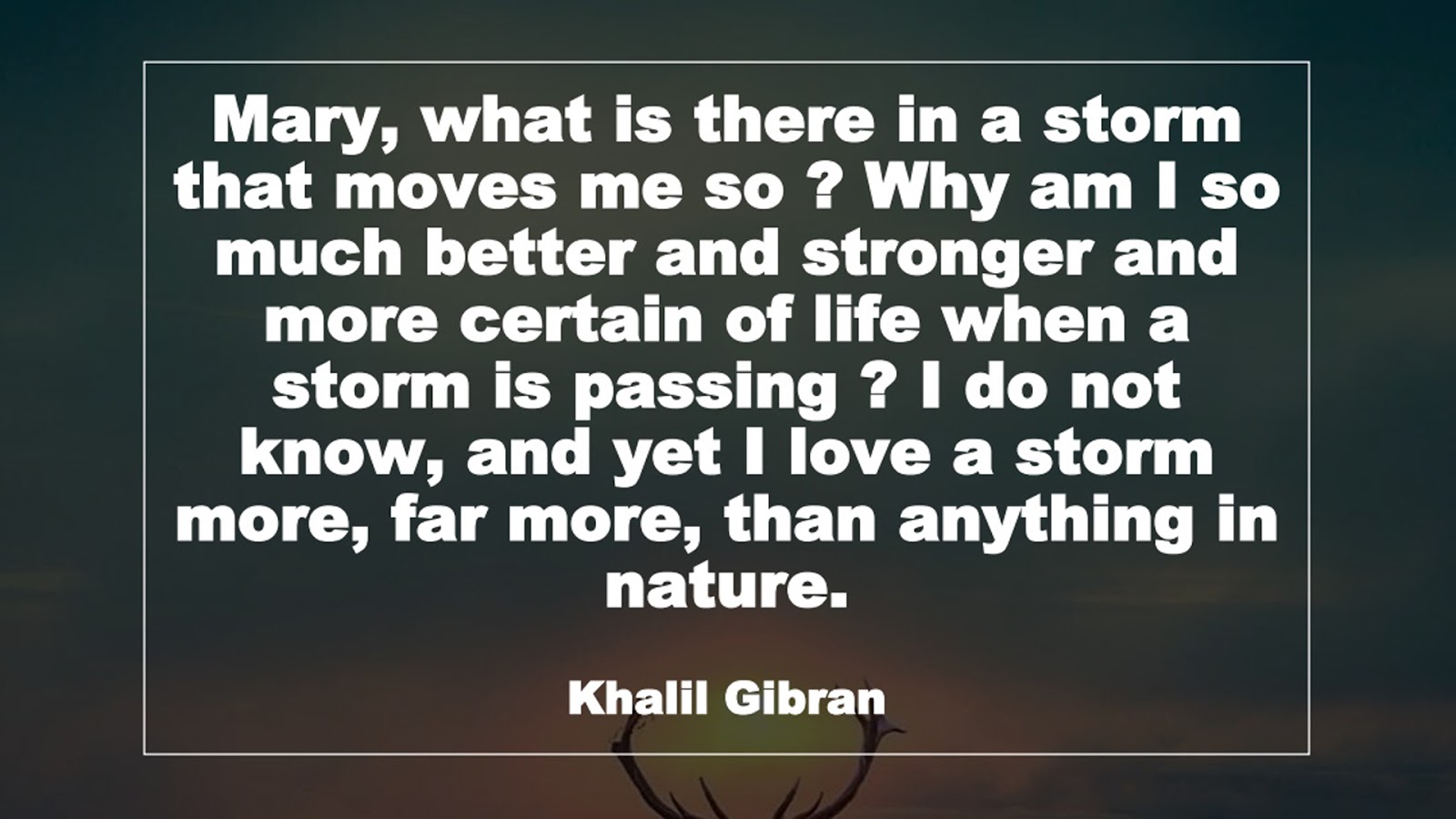 Mary, what is there in a storm that moves me so ? Why am I so much better and stronger and more certain of life when a storm is passing ? I do not know, and yet I love a storm more, far more, than anything in nature. (Khalil Gibran)