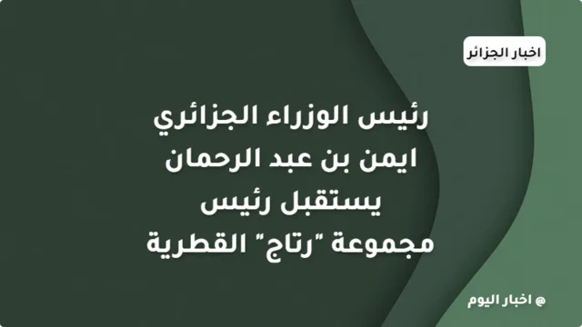 رئيس الوزراء الجزائري ايمن بن عبد الرحمان يستقبل رئيس مجموعة "رتاج" القطرية